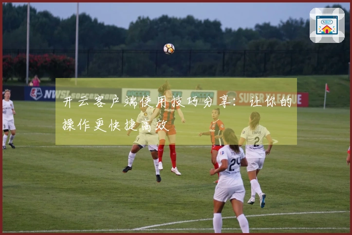 开云客户端使用技巧分享：让你的操作更快捷高效